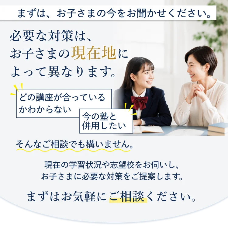 まずは、お子さまの今をお聞かせください。必要な対策は、お子さまの現在地によって異なります。どの講座が合っているかわからない・今の塾と併用したい、そんなご相談でも構いません。現在の学習状況や志望校をお伺いし、お子さまに必要な対策をご提案します。まずはお気軽にご相談ください。