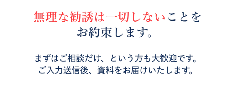 無理な勧誘は一切しないことをお約束します。まずはご相談だけ、という方も大歓迎です。ご入力送信後、資料をお届けいたします。