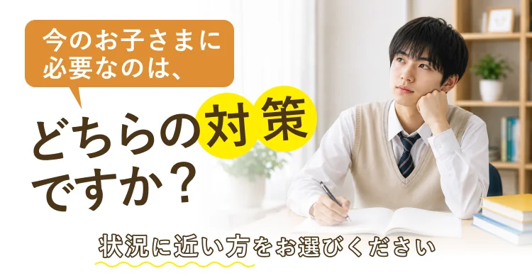 今のお子さまに必要なのは、どちらの対策ですか？ 状況に近い方をお選びください