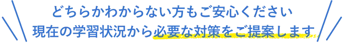 どちらかわからない方もご安心ください 現在の学習状況から必要な対策をご提案します