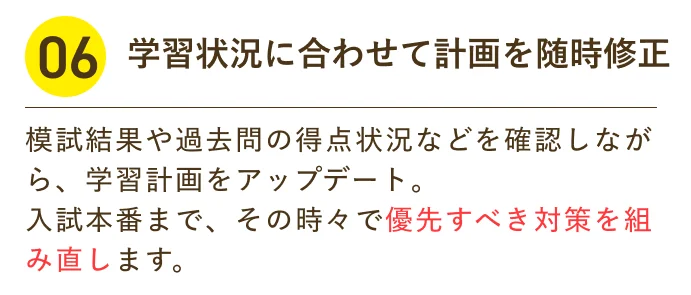 学習状況に合わせて計画を随時修正 模試結果や過去問の得点状況などを確認しながら、学習計画をアップデート。入試本番まで、その時々で優先すべき対策を組み直します。