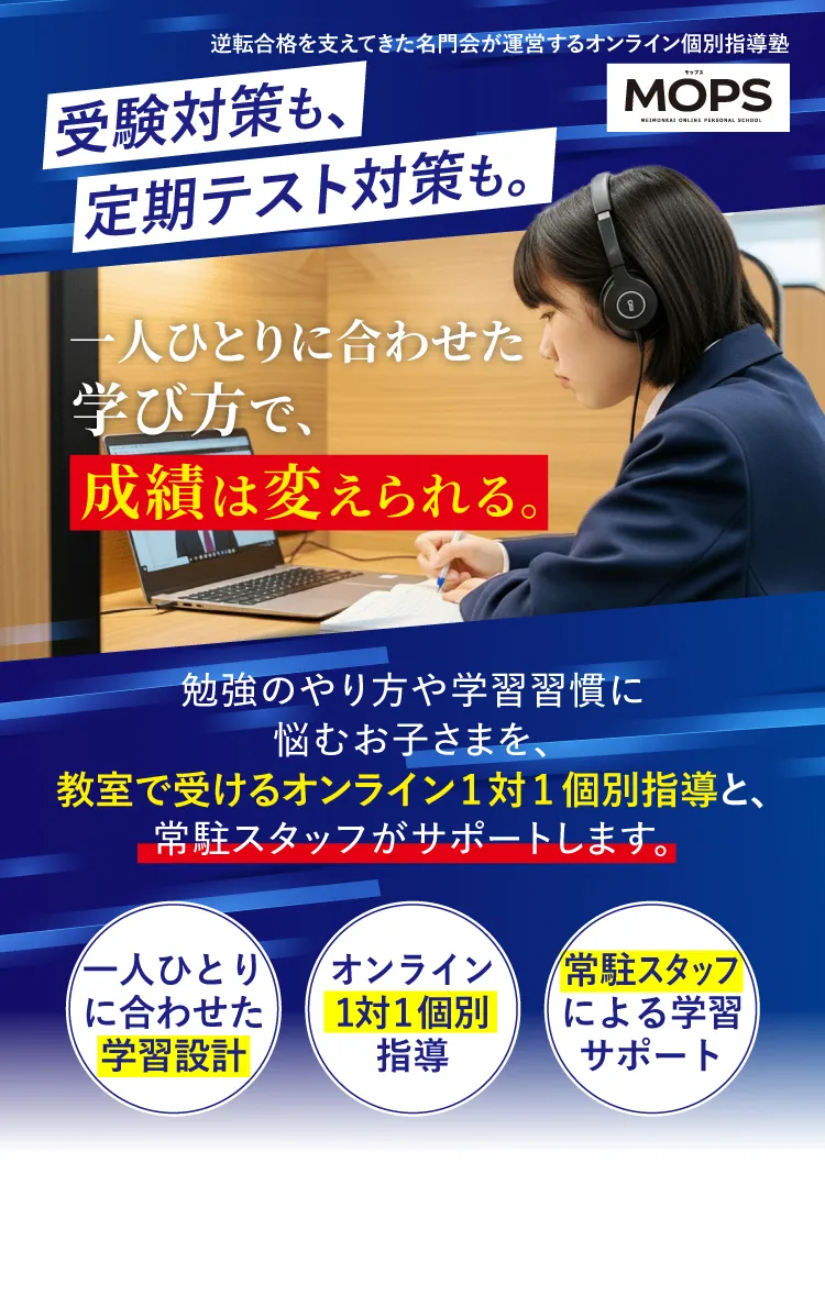 逆転合格を支えてきた名門会が運営するオンライン個別指導塾MOPS 受験対策も、定期テスト対策も。一人ひとりに合わせた学び方で、成績は変えられる。