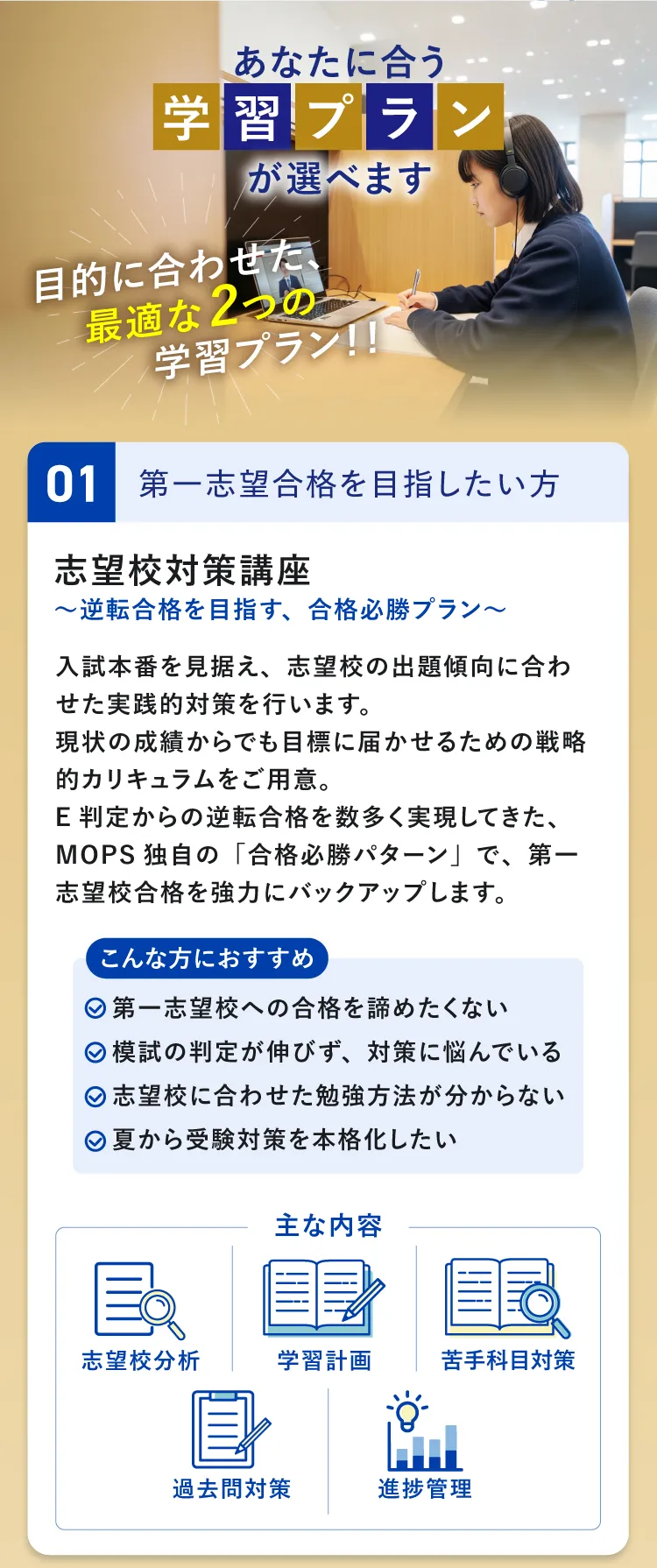 あなたに合う学習プランが選べます 目的に合わせた、最適な2つの学習プラン PLAN1 第一志望合格を目指したい方向け 志望校対策講座